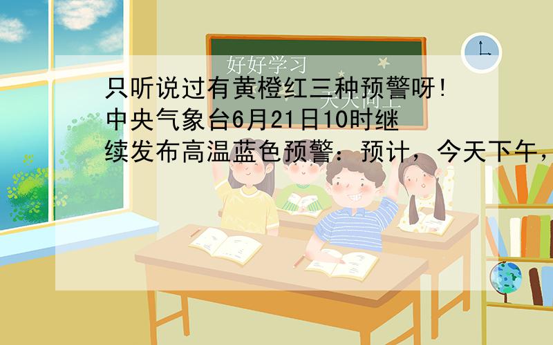 只听说过有黄橙红三种预警呀!中央气象台6月21日10时继续发布高温蓝色预警：预计，今天下午，内蒙古西部、宁夏北部、甘肃西部偏北地区、陕西东部及关中地区、山西中南部、北京、天津