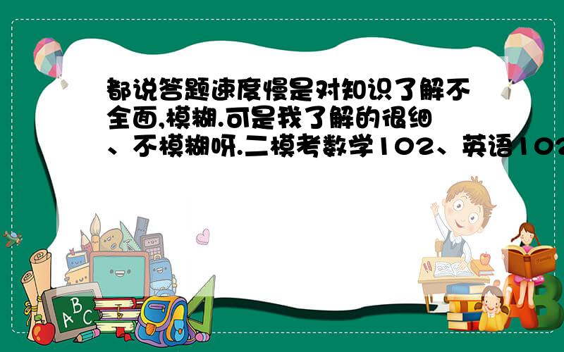 都说答题速度慢是对知识了解不全面,模糊.可是我了解的很细、不模糊呀.二模考数学102、英语102（英语失误）语文110、物理99、化学97、历史96、政治76.答每科题都比正常人慢.政治数学都是踩