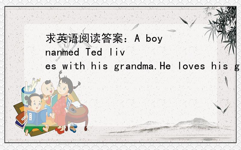 求英语阅读答案：A boy nanmed Ted lives with his grandma.He loves his grandma very much.Grandma's birthday party for her o_____ Sunday night.He c_____ some friends and relatives.he invites them to his home.His aunt says she w_____ like to come