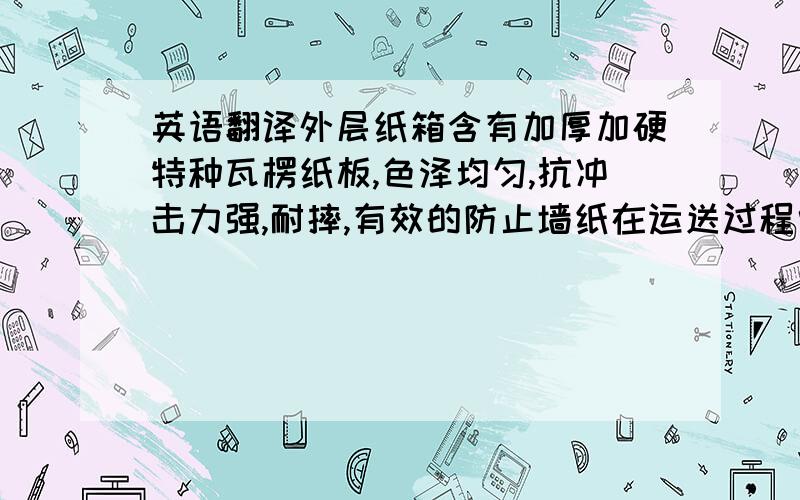 英语翻译外层纸箱含有加厚加硬特种瓦楞纸板,色泽均匀,抗冲击力强,耐摔,有效的防止墙纸在运送过程中的损伤