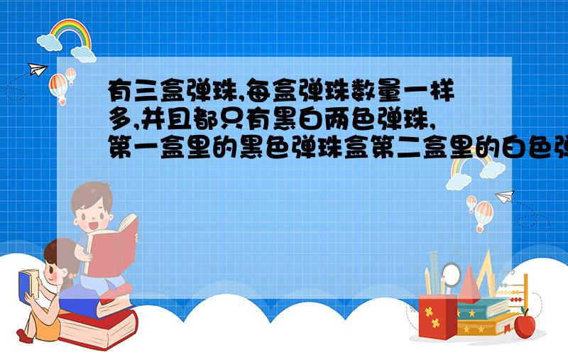 有三盒弹珠,每盒弹珠数量一样多,并且都只有黑白两色弹珠,第一盒里的黑色弹珠盒第二盒里的白色弹珠一样有三盒弹珠，每盒弹珠数量一样多，并且都只有黑白两色弹珠，第一盒里的黑色弹