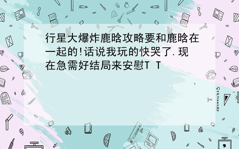 行星大爆炸鹿晗攻略要和鹿晗在一起的!话说我玩的快哭了.现在急需好结局来安慰T T