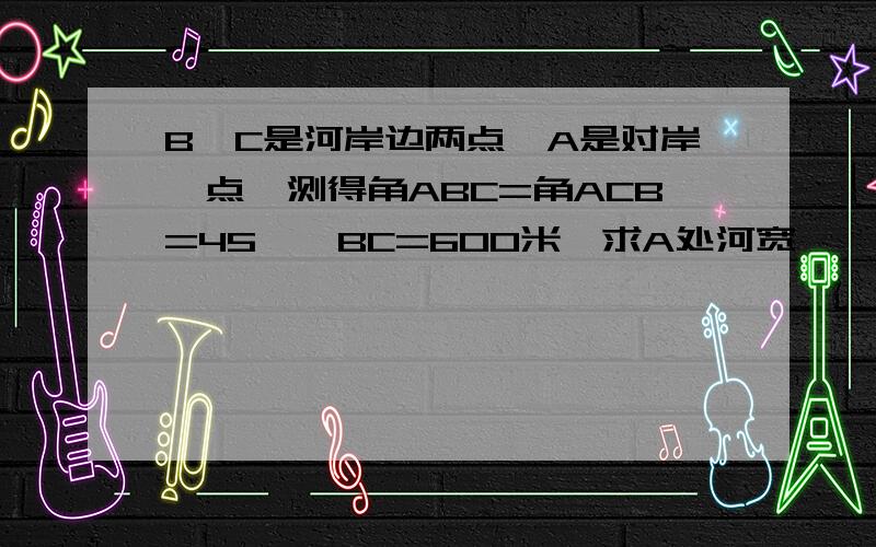 B,C是河岸边两点,A是对岸一点,测得角ABC=角ACB=45°,BC=600米,求A处河宽