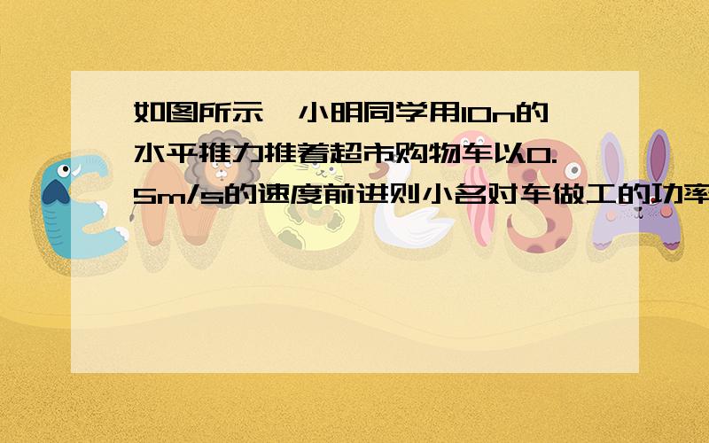 如图所示,小明同学用10n的水平推力推着超市购物车以0.5m/s的速度前进则小名对车做工的功率为?W第二问：在0.5min内小明对车的做功为?j