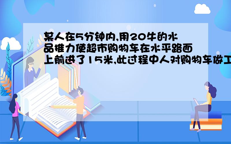 某人在5分钟内,用20牛的水品推力使超市购物车在水平路面上前进了15米,此过程中人对购物车做工的功率多少