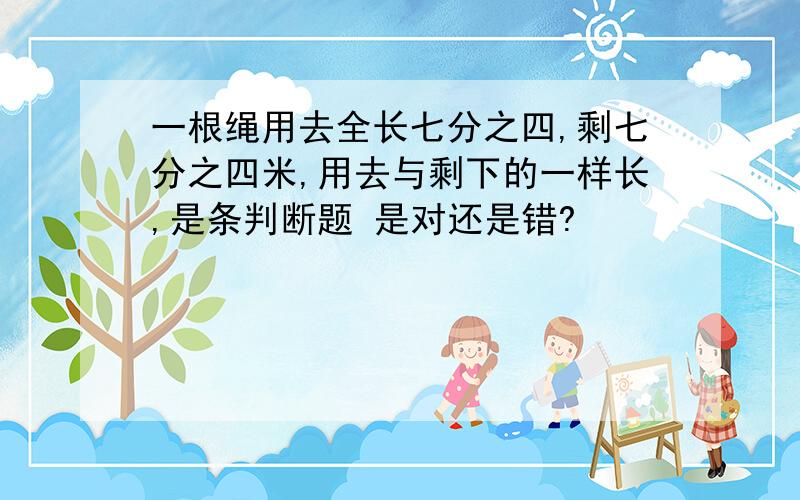 一根绳用去全长七分之四,剩七分之四米,用去与剩下的一样长,是条判断题 是对还是错?