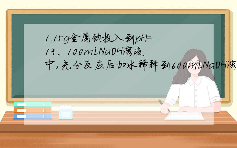 1.15g金属钠投入到pH=13、100mLNaOH溶液中,充分反应后加水稀释到600mLNaOH溶液,则稀释后溶液的pH=?