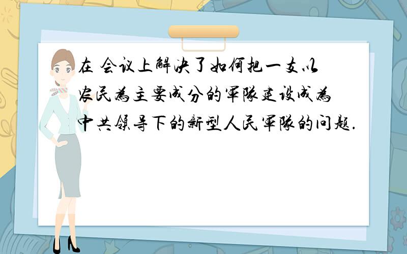 在 会议上解决了如何把一支以农民为主要成分的军队建设成为中共领导下的新型人民军队的问题.