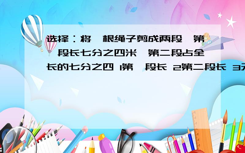 选择：将一根绳子剪成两段,第一段长七分之四米,第二段占全长的七分之四 1第一段长 2第二段长 3无法确定4一样长