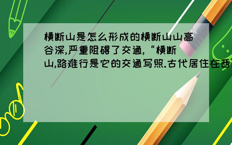 横断山是怎么形成的横断山山高谷深,严重阻碍了交通,“横断山,路难行是它的交通写照.古代居住在西藏的藏民,使用马邦翻越横断山到川、滇一带运茶进藏,形成历史上闻名的“茶马古道”.但