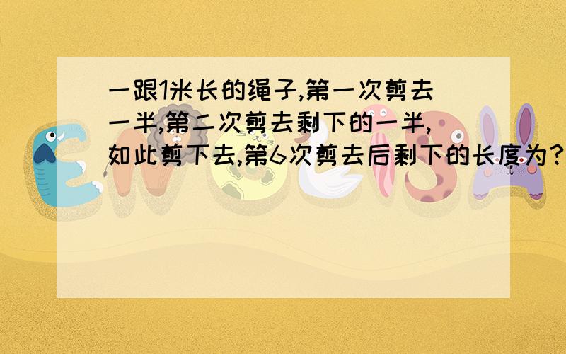 一跟1米长的绳子,第一次剪去一半,第二次剪去剩下的一半,如此剪下去,第6次剪去后剩下的长度为?