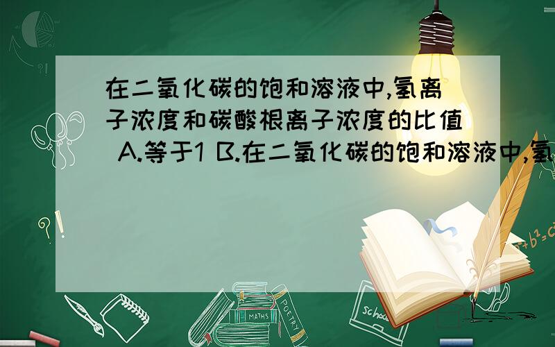 在二氧化碳的饱和溶液中,氢离子浓度和碳酸根离子浓度的比值 A.等于1 B.在二氧化碳的饱和溶液中,氢离子浓度和碳酸根离子浓度的比值A.等于1 B.等于2 C.大于2 D.1-2之间