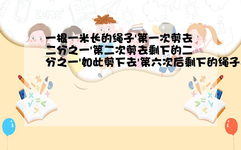 一根一米长的绳子'第一次剪去二分之一'第二次剪去剩下的二分之一'如此剪下去'第六次后剩下的绳子还有一厘米长吗?为什么?