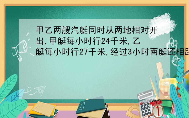 甲乙两艘汽艇同时从两地相对开出,甲艇每小时行24千米,乙艇每小时行27千米,经过3小时两艇还相距8千米.两地之间的距离是多少千米?列算式