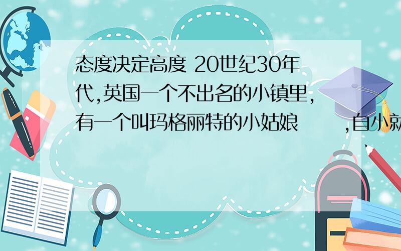 态度决定高度 20世纪30年代,英国一个不出名的小镇里,有一个叫玛格丽特的小姑娘 　　,自小就受到严格的家庭教育.父亲经常向她灌输这样的观点：“无论做什 　　么事情都要力争一流,永远