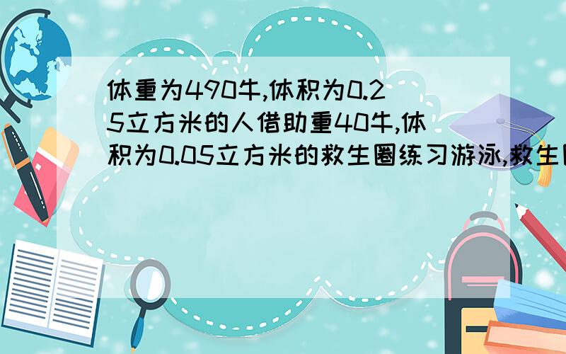 体重为490牛,体积为0.25立方米的人借助重40牛,体积为0.05立方米的救生圈练习游泳,救生圈全部浸入水中,人有多大的体积露出水面?计算露出水面的体积占人体体积的百分比