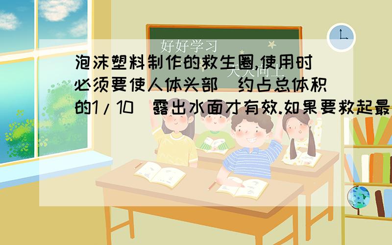 泡沫塑料制作的救生圈,使用时必须要使人体头部（约占总体积的1/10）露出水面才有效.如果要救起最大体重为900牛的落水者,那么设计的救生圈的最小体积是多大?（提示：人体密度约是1060千