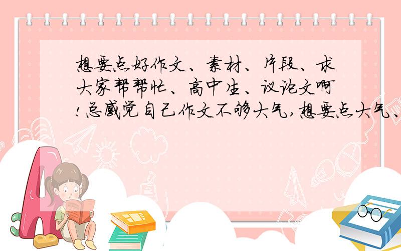 想要点好作文、素材、片段、求大家帮帮忙、高中生、议论文啊!总感觉自己作文不够大气,想要点大气、场面很宏大、雄浑、悲壮的作文.素材、片段也可以.要议论文啊!这有个例子、大家参