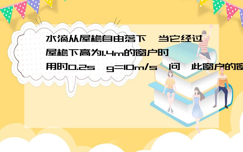 水滴从屋檐自由落下,当它经过屋檐下高为1.4m的窗户时,用时0.2s,g=10m/s,问,此窗户的窗台与屋檐之间的距离是多少?