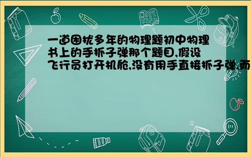 一道困扰多年的物理题初中物理书上的手抓子弹那个题目,假设飞行员打开机舱,没有用手直接抓子弹,而是慢慢调整好合适的速度将飞机靠近,让子弹进入舱内,问子弹的飞行情况会是怎么样?如