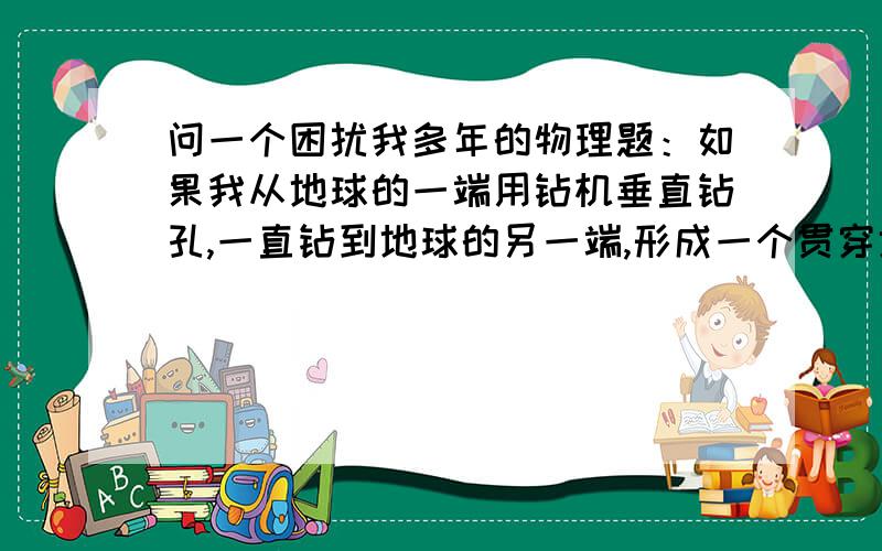 问一个困扰我多年的物理题：如果我从地球的一端用钻机垂直钻孔,一直钻到地球的另一端,形成一个贯穿地球的通道,(假使钻的孔通过的地球的最中心点）,这时我在孔的一端放一条毛毛虫下