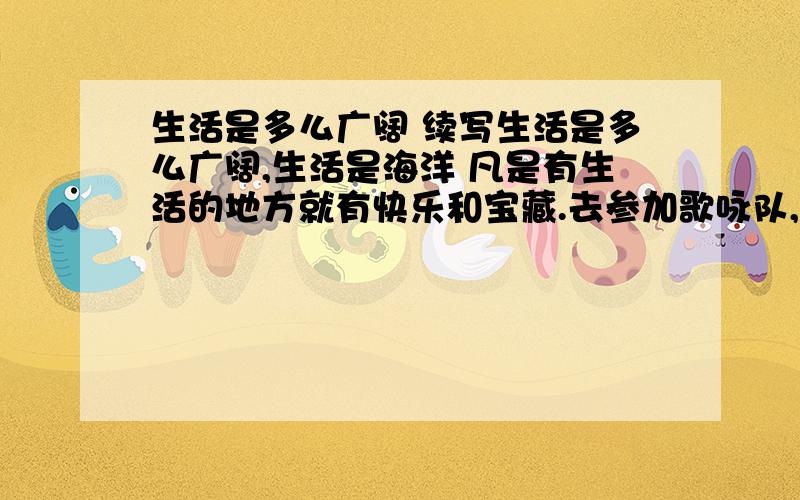 生活是多么广阔 续写生活是多么广阔,生活是海洋 凡是有生活的地方就有快乐和宝藏.去参加歌咏队,去演戏,去建设铁路,去做飞行师,去坐在实验室里,去写诗,去高山上滑雪,去驾一只船颠簸在