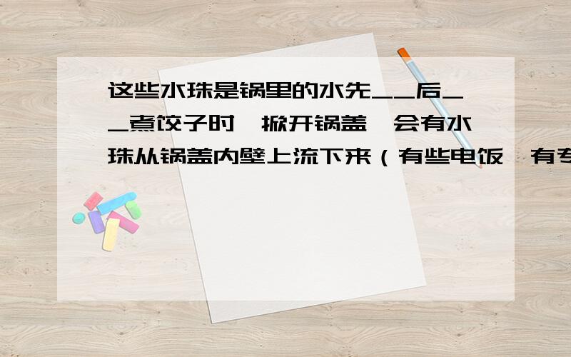 这些水珠是锅里的水先__后__煮饺子时,掀开锅盖,会有水珠从锅盖内壁上流下来（有些电饭煲有专门收集这些水珠的装置）,这些水珠是锅里的水先___后___而形成的.而这两个过程分别需要___热