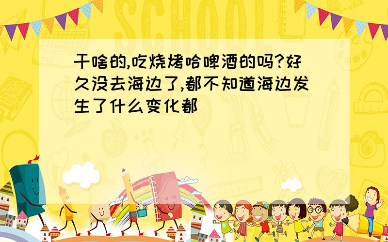 干啥的,吃烧烤哈啤酒的吗?好久没去海边了,都不知道海边发生了什么变化都