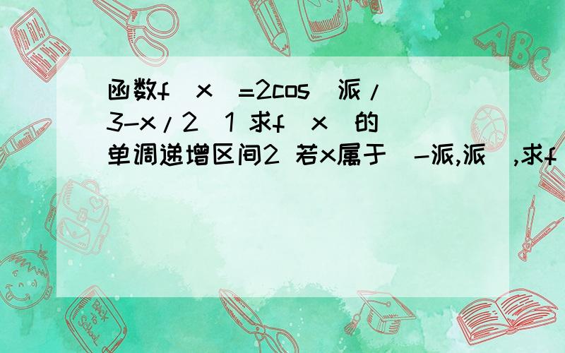 函数f（x）=2cos（派/3-x/2）1 求f（x）的单调递增区间2 若x属于[-派,派],求f（x）的最大值和最小值.（不好意思噢 手机上有些符号打不出来 派就是3.1415926…的那个）