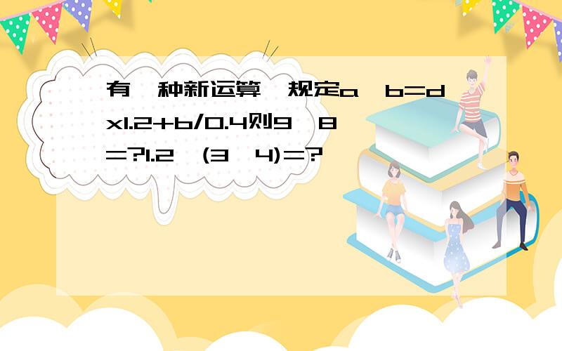 有一种新运算,规定a*b=dx1.2+b/0.4则9*8=?1.2*(3*4)=?