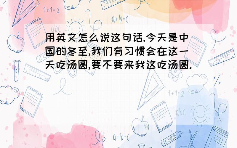 用英文怎么说这句话,今天是中国的冬至,我们有习惯会在这一天吃汤圆,要不要来我这吃汤圆.