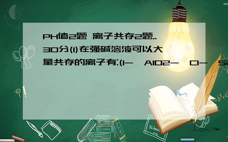 PH值2题 离子共存2题..30分(1)在强碱溶液可以大量共存的离子有:(I-,AlO2-,Cl-,S2-)(2)不会因为发生氧化还原反应而不能共存的离子有:(Fe3+,SCN-,NH4,Cl-) (AlO2-,OH-,Na+,NH4+) 即以上2组离子可以共存(3)在1升0