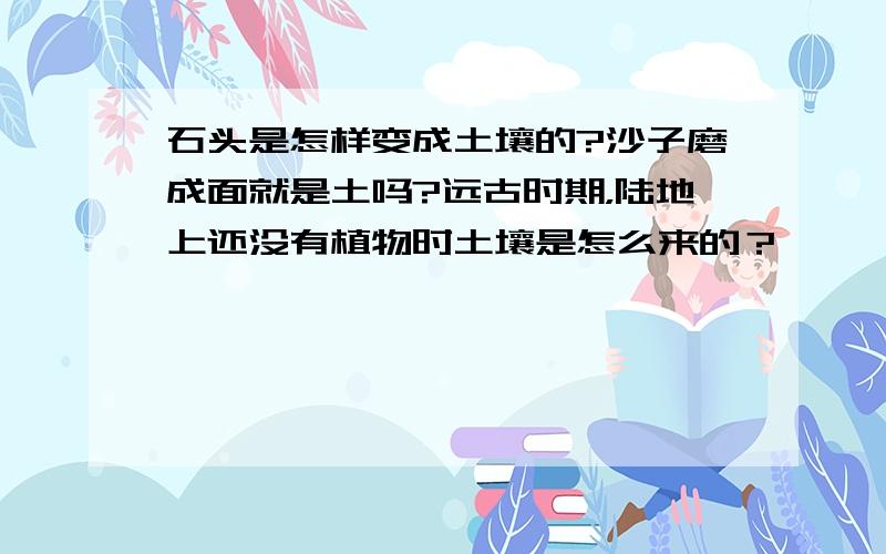 石头是怎样变成土壤的?沙子磨成面就是土吗?远古时期，陆地上还没有植物时土壤是怎么来的？