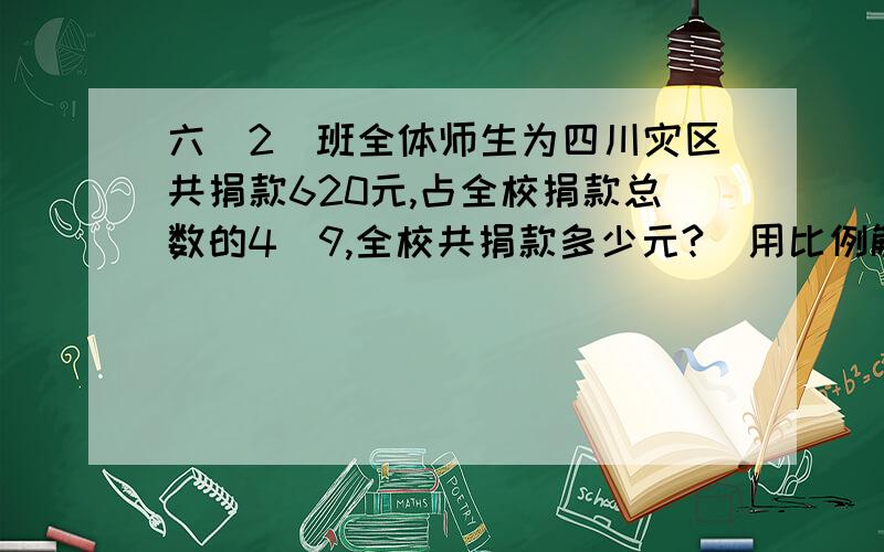 六（2）班全体师生为四川灾区共捐款620元,占全校捐款总数的4／9,全校共捐款多少元?（用比例解）