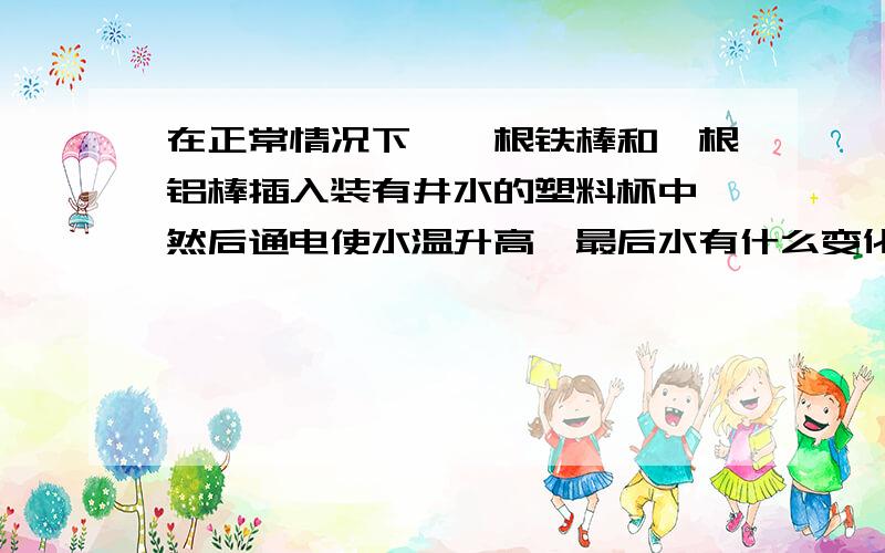 在正常情况下,一根铁棒和一根铝棒插入装有井水的塑料杯中,然后通电使水温升高,最后水有什么变化?