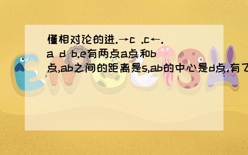 懂相对论的进.→c .c←.a d b.e有两点a点和b点,ab之间的距离是s,ab的中心是d点.有飞行物A,B分别从a,b点以光速c相向而行.如果有人在飞行物A上,那么他看AB相遇要多少时间?是要s/c这么多时间吗?那