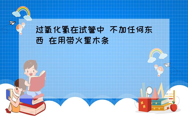 过氧化氢在试管中 不加任何东西 在用带火星木条