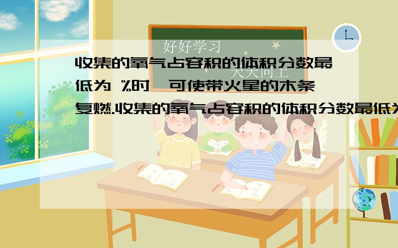 收集的氧气占容积的体积分数最低为 %时,可使带火星的木条复燃.收集的氧气占容积的体积分数最低为    %时,可使带火星的木条复燃.（急!我是新手所以没有财富可以悬赏,所以请大家给点面子