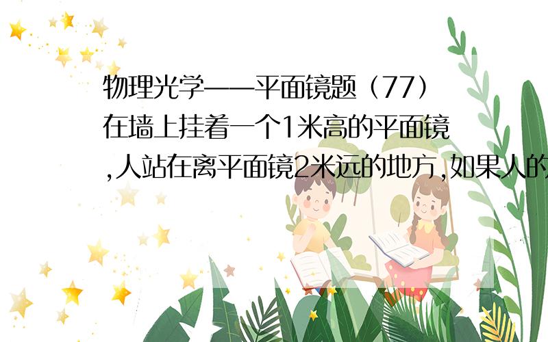 物理光学——平面镜题（77）在墙上挂着一个1米高的平面镜,人站在离平面镜2米远的地方,如果人的头部位置保持不动,那么,他在镜子里能够看见自己后面离镜子4米远的墙壁上多高一段范围?（