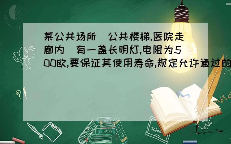 某公共场所（公共楼梯,医院走廊内）有一盏长明灯,电阻为500欧,要保证其使用寿命,规定允许通过的最大电