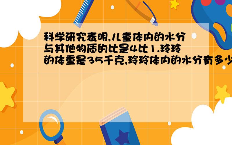 科学研究表明,儿童体内的水分与其他物质的比是4比1.玲玲的体重是35千克,玲玲体内的水分有多少