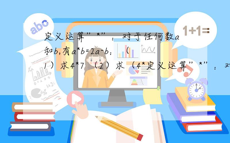 定义运算”*”：对于任何数a和b,有a*b=2a-b：（1）求4*7 （2）求（4*定义运算”*”：对于任何数a和b,有a*b=2a-b：（1）求4*7 （2）求（4*3）*2