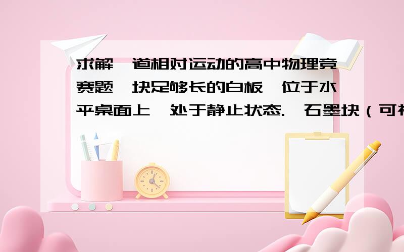 求解一道相对运动的高中物理竞赛题一块足够长的白板,位于水平桌面上,处于静止状态.一石墨块（可视为质点）静止在白板上.石墨块与白板间有磨擦,滑动磨擦系数为μ.突然,使白板以恒定的