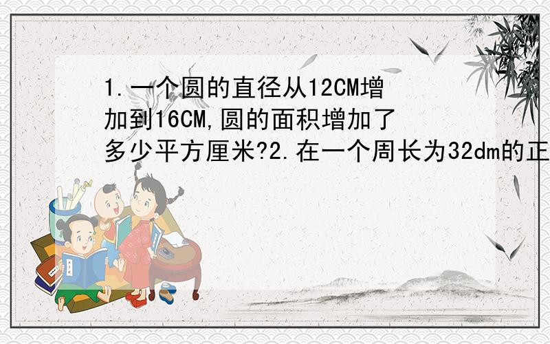 1.一个圆的直径从12CM增加到16CM,圆的面积增加了多少平方厘米?2.在一个周长为32dm的正方形内剪一个最大的圆,剪掉的面积是多少平方分米?