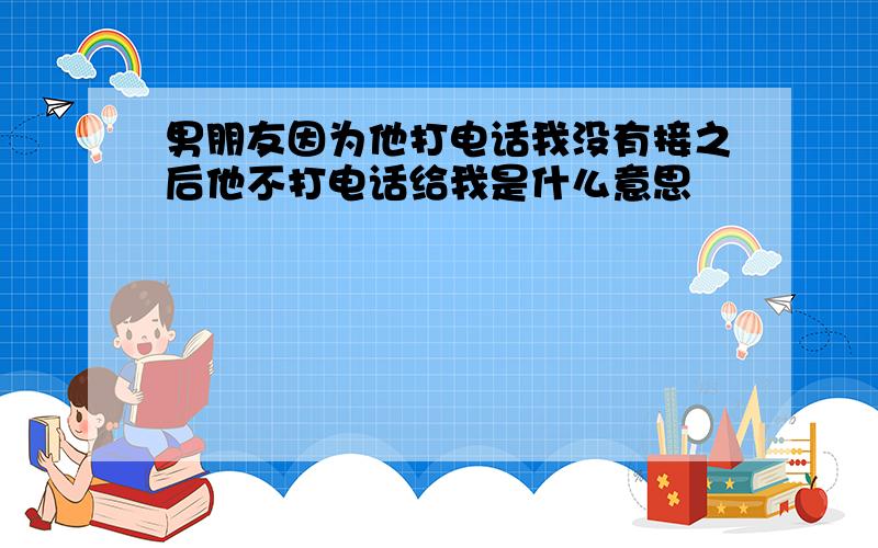 男朋友因为他打电话我没有接之后他不打电话给我是什么意思