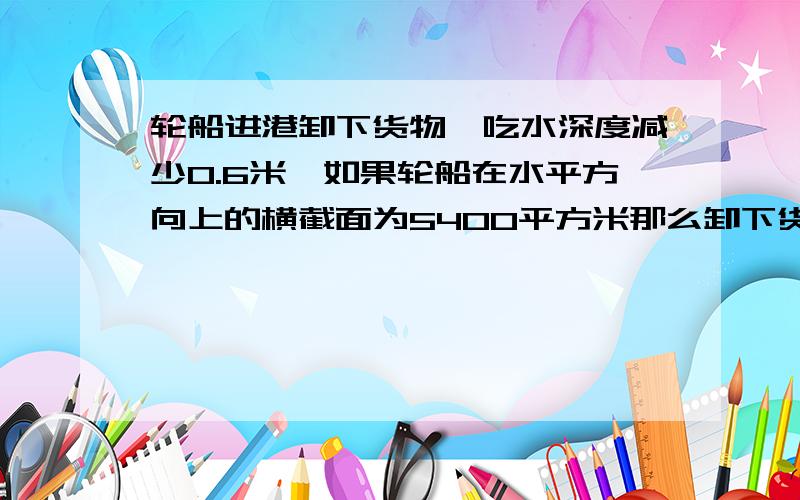 轮船进港卸下货物,吃水深度减少0.6米,如果轮船在水平方向上的横截面为5400平方米那么卸下货物的质量为多少?（淡水港口）求详细的解