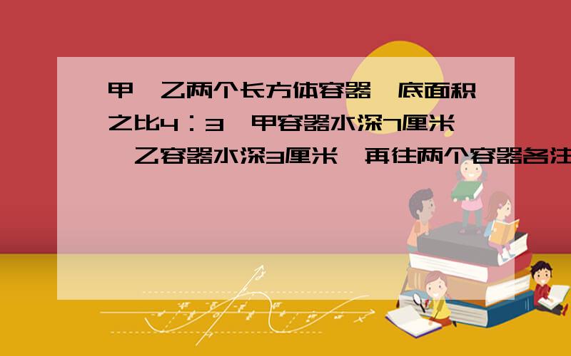 甲、乙两个长方体容器,底面积之比4：3,甲容器水深7厘米,乙容器水深3厘米,再往两个容器各注入同样多的水,直道水深相等.这样,乙容器上升多少厘米