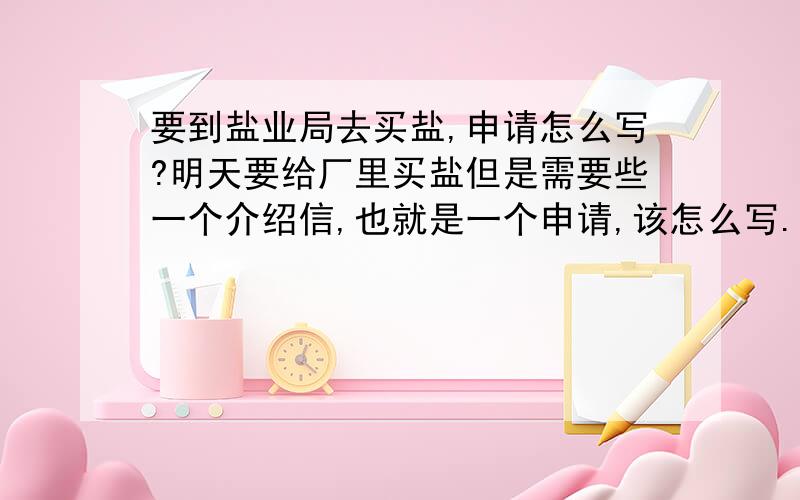 要到盐业局去买盐,申请怎么写?明天要给厂里买盐但是需要些一个介绍信,也就是一个申请,该怎么写.有谁帮着写一下,