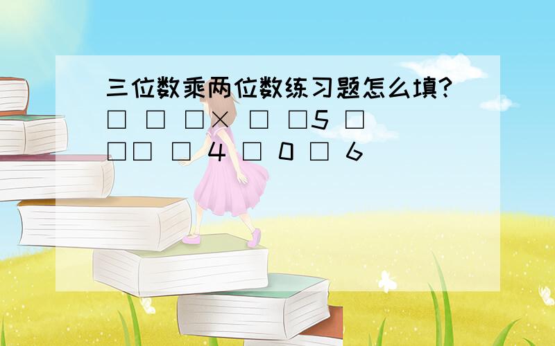 三位数乘两位数练习题怎么填?□ □ □× □ □5 □ □□ □ 4 □ 0 □ 6