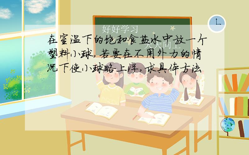 在室温下的饱和食盐水中放一个塑料小球,若要在不用外力的情况下使小球略上浮,求具体方法